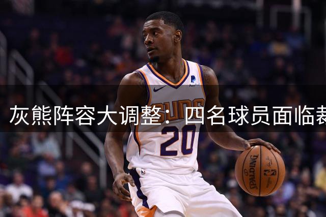 灰熊阵容大调整：四名球员面临裁员命运